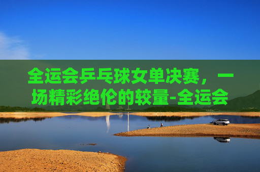 全运会乒乓球女单决赛，一场精彩绝伦的较量-全运会乒乓球女单决赛席位出炉