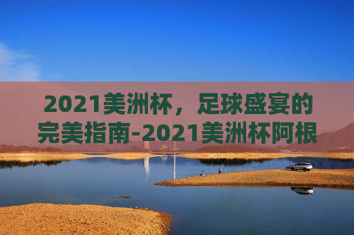 2021美洲杯，足球盛宴的完美指南-2021美洲杯阿根廷阵容