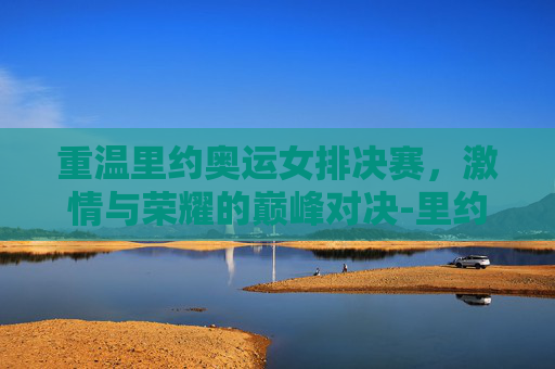 重温里约奥运女排决赛，激情与荣耀的巅峰对决-里约奥运会女排决赛录像全场回放