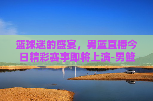 篮球迷的盛宴，男篮直播今日精彩赛事即将上演-男篮直播今天直播时间表
