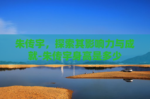朱传宇，探索其影响力与成就-朱传宇身高是多少