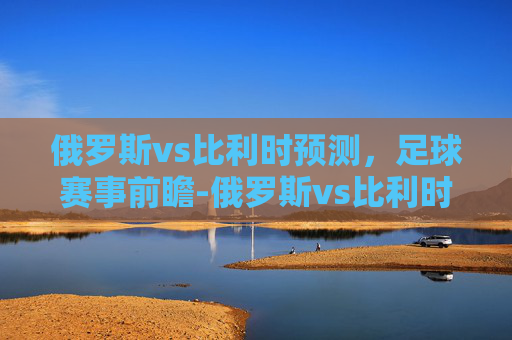 俄罗斯vs比利时预测，足球赛事前瞻-俄罗斯vs比利时预测比分