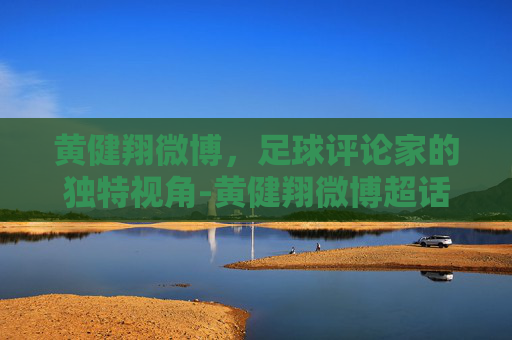 黄健翔微博，足球评论家的独特视角-黄健翔微博超话