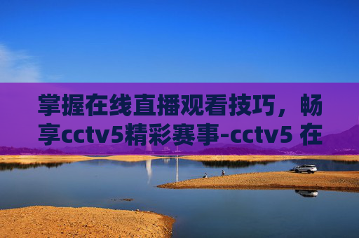 掌握在线直播观看技巧，畅享cctv5精彩赛事-cctv5 在线直播观看篮球比赛