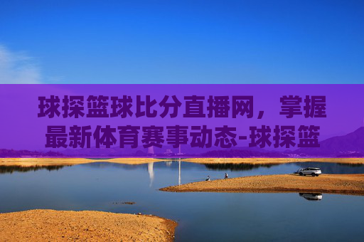 球探篮球比分直播网，掌握最新体育赛事动态-球探篮球比分官方下载
