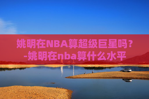 姚明在NBA算超级巨星吗？-姚明在nba算什么水平