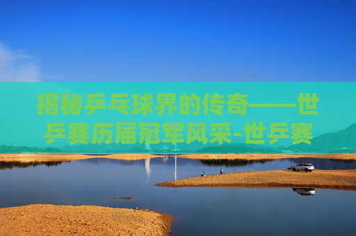 揭秘乒乓球界的传奇——世乒赛历届冠军风采-世乒赛历届冠军团体