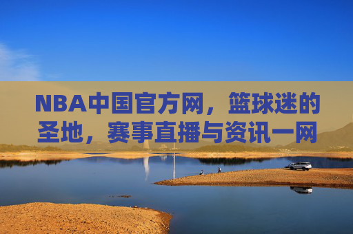 NBA中国官方网，篮球迷的圣地，赛事直播与资讯一网打尽-nba中国官方网站