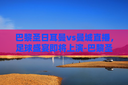 巴黎圣日耳曼vs曼城直播，足球盛宴即将上演-巴黎圣日耳曼对阵曼城直播