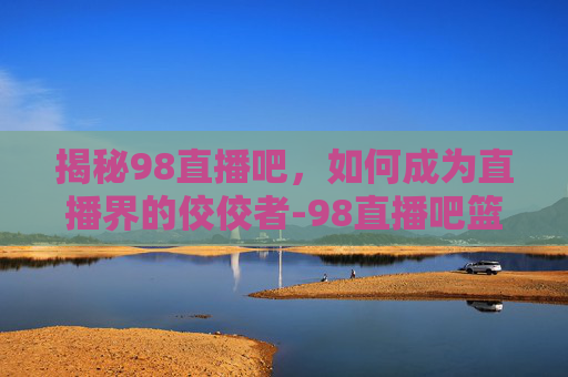 揭秘98直播吧，如何成为直播界的佼佼者-98直播吧篮球