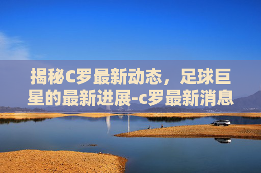 揭秘C罗最新动态，足球巨星的最新进展-c罗最新消息比赛