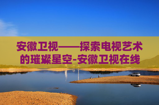 安徽卫视——探索电视艺术的璀璨星空-安徽卫视在线直播