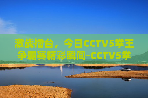 激战擂台，今日CCTV5拳王争霸赛精彩瞬间-CCTV5拳王争霸赛时间