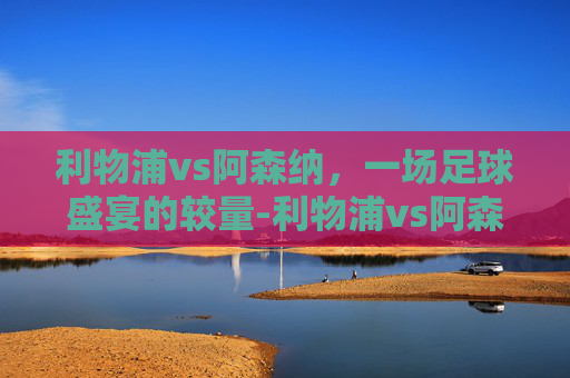 利物浦vs阿森纳，一场足球盛宴的较量-利物浦vs阿森纳在线直播