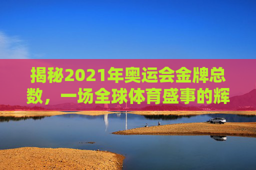 揭秘2021年奥运会金牌总数，一场全球体育盛事的辉煌成就-2021年奥运会金牌榜