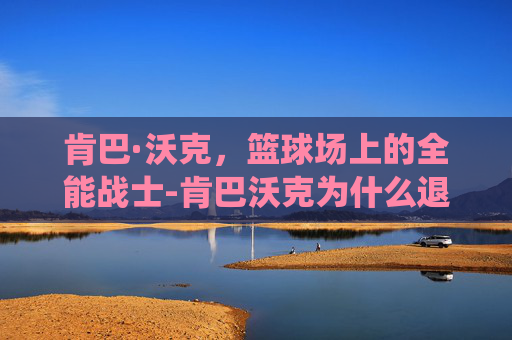 肯巴·沃克，篮球场上的全能战士-肯巴沃克为什么退役
