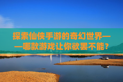 探索仙侠手游的奇幻世界——哪款游戏让你欲罢不能？-比较好玩的仙侠手游有哪些