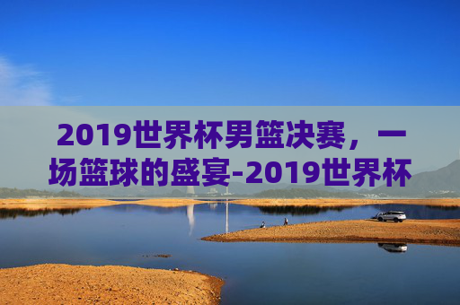 2019世界杯男篮决赛，一场篮球的盛宴-2019世界杯男单决赛