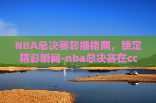 NBA总决赛转播指南，锁定精彩瞬间-nba总决赛在cctv5