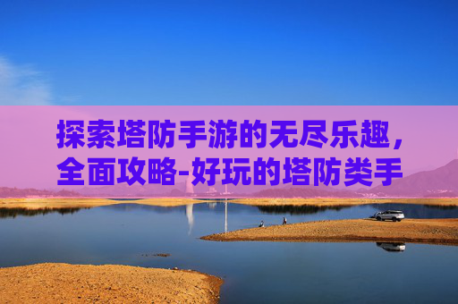 探索塔防手游的无尽乐趣，全面攻略-好玩的塔防类手游推荐