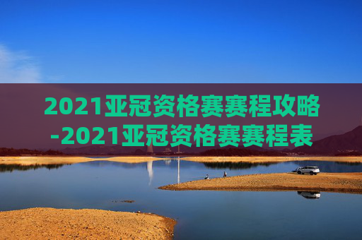2021亚冠资格赛赛程攻略-2021亚冠资格赛赛程表