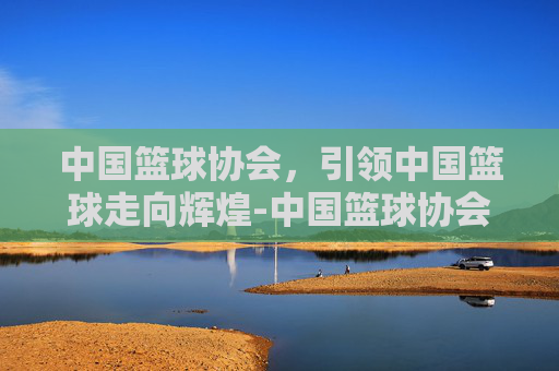 中国篮球协会，引领中国篮球走向辉煌-中国篮球协会大数据平台