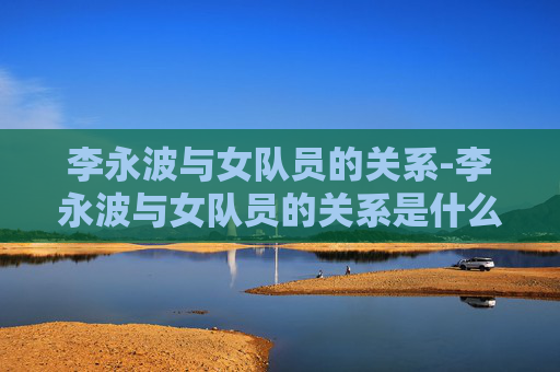 李永波与女队员的关系-李永波与女队员的关系是什么
