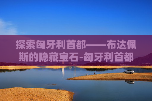 探索匈牙利首都——布达佩斯的隐藏宝石-匈牙利首都布达佩斯
