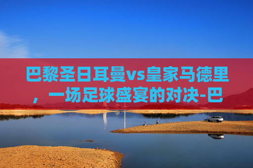 巴黎圣日耳曼vs皇家马德里，一场足球盛宴的对决-巴黎圣日耳曼vs皇家马德里全场录像