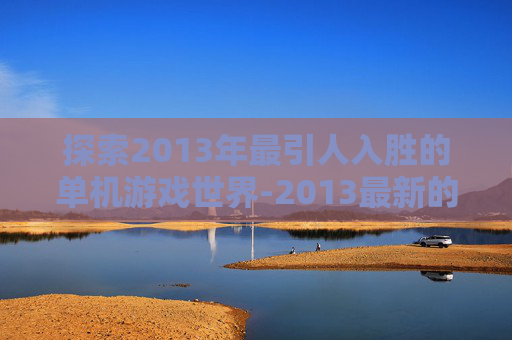 探索2013年最引人入胜的单机游戏世界-2013最新的单机游戏有哪些