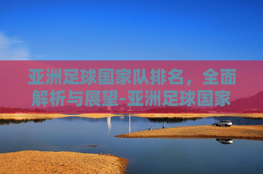 亚洲足球国家队排名，全面解析与展望-亚洲足球国家队排名一览表