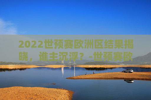 2022世预赛欧洲区结果揭晓，谁主沉浮？-世预赛欧洲区比赛结果