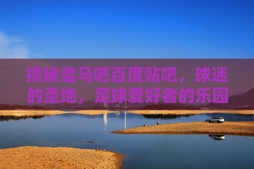揭秘皇马吧百度贴吧，球迷的圣地，足球爱好者的乐园-皇马吧 百度贴吧贴吧