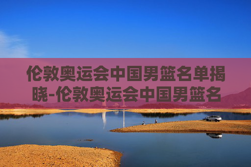 伦敦奥运会中国男篮名单揭晓-伦敦奥运会中国男篮名单公布
