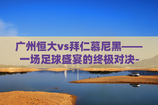 广州恒大vs拜仁慕尼黑——一场足球盛宴的终极对决-广州恒大vs拜仁慕尼黑的比分是多少