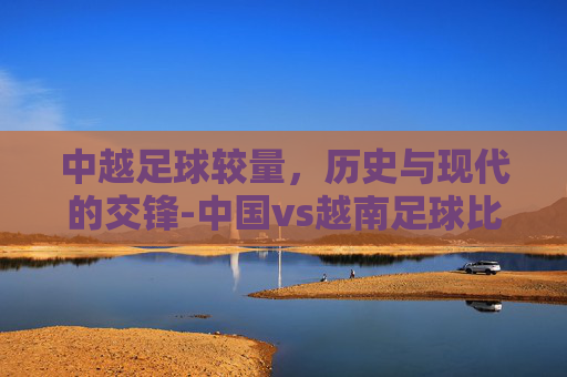 中越足球较量，历史与现代的交锋-中国vs越南足球比赛时间