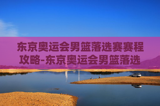 东京奥运会男篮落选赛赛程攻略-东京奥运会男篮落选赛赛程安排