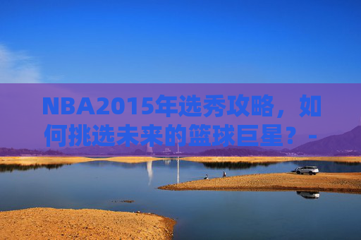 NBA2015年选秀攻略，如何挑选未来的篮球巨星？-NBA2015年选秀重排