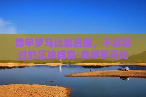 意甲罗马比赛直播，不容错过的足球盛宴-意甲罗马比赛直播在线观看