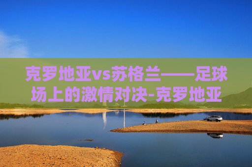 克罗地亚vs苏格兰——足球场上的激情对决-克罗地亚vs英格兰测比分