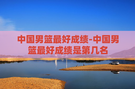 中国男篮最好成绩-中国男篮最好成绩是第几名