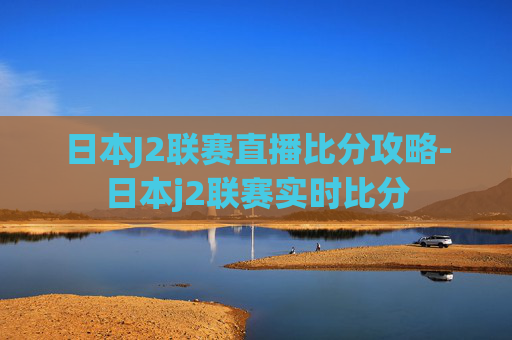 日本J2联赛直播比分攻略-日本j2联赛实时比分