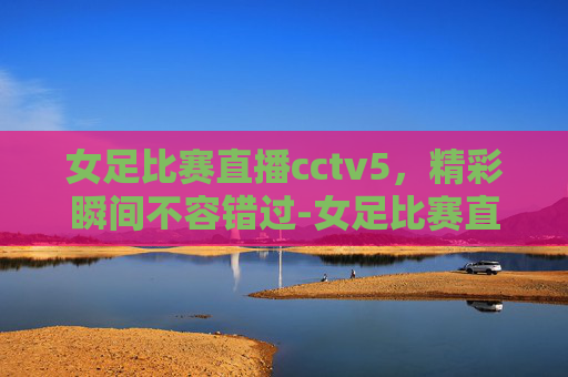 女足比赛直播cctv5，精彩瞬间不容错过-女足比赛直播cctv中央5台
