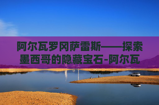 阿尔瓦罗冈萨雷斯——探索墨西哥的隐藏宝石-阿尔瓦罗冈萨雷斯比利亚雷尔