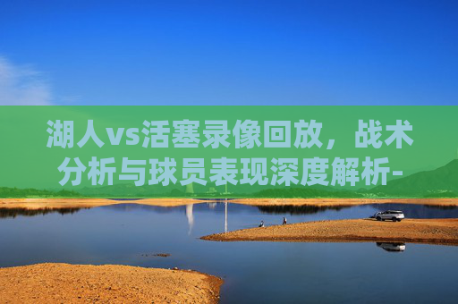 湖人vs活塞录像回放，战术分析与球员表现深度解析-湖人vs活塞录像回放直播