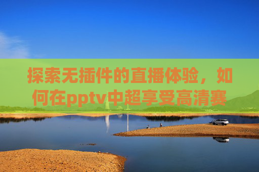 探索无插件的直播体验，如何在pptv中超享受高清赛事-pptv中超直播免费