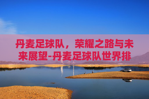 丹麦足球队，荣耀之路与未来展望-丹麦足球队世界排名