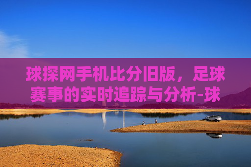 球探网手机比分旧版，足球赛事的实时追踪与分析-球探体育比分 旧版本