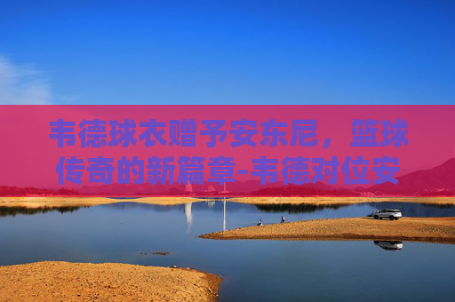 韦德球衣赠予安东尼，篮球传奇的新篇章-韦德对位安东尼比赛视频