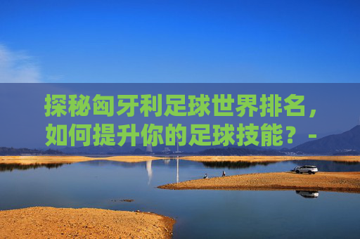 探秘匈牙利足球世界排名，如何提升你的足球技能？-匈牙利足球世界排名第几